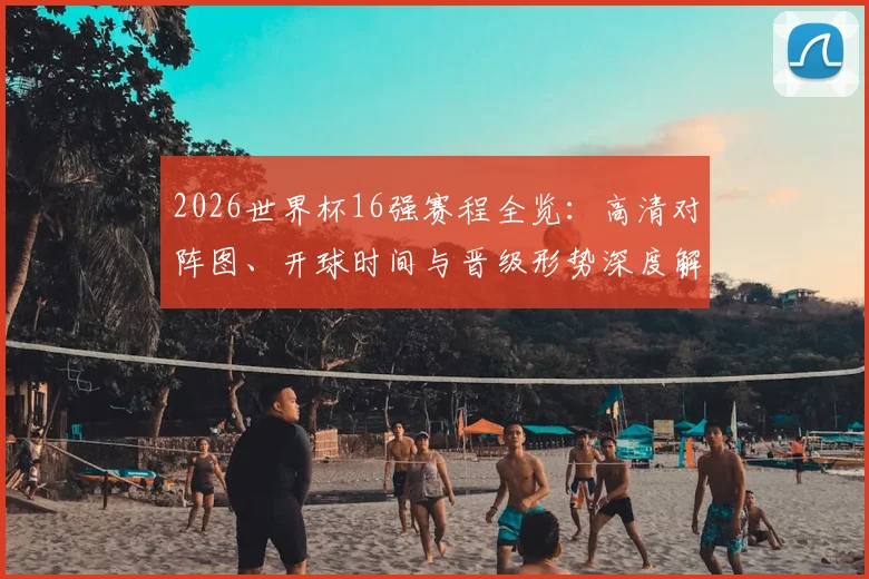 2026世界杯16强赛程全览：高清对阵图、开球时间与晋级形势深度解析