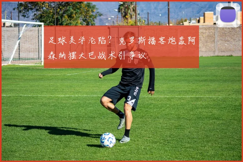 足球美学沦陷？克罗斯播客炮轰阿森纳摆大巴战术引争议
