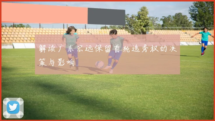 解读广东宏远保留首轮选秀权的决策与影响