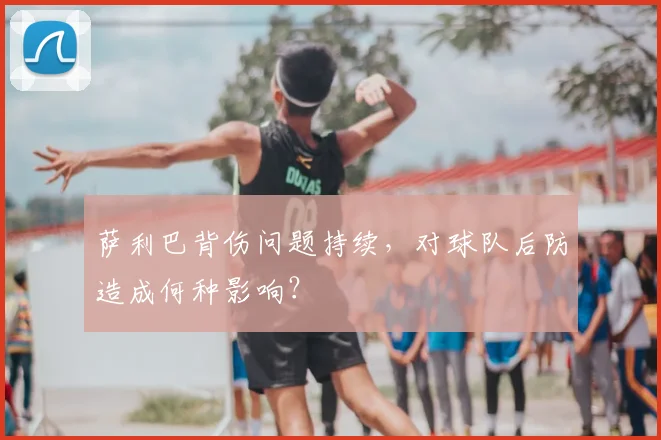 萨利巴背伤问题持续,对球队后防造成何种影响?