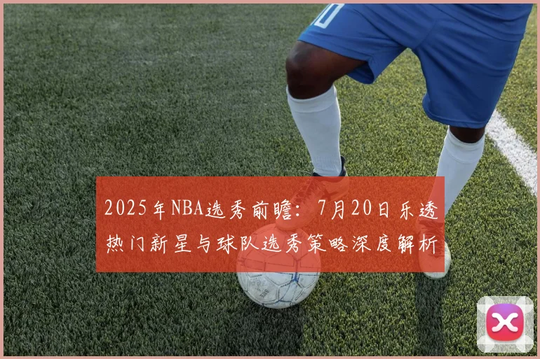 2025年NBA选秀前瞻：7月20日乐透热门新星与球队选秀策略深度解析