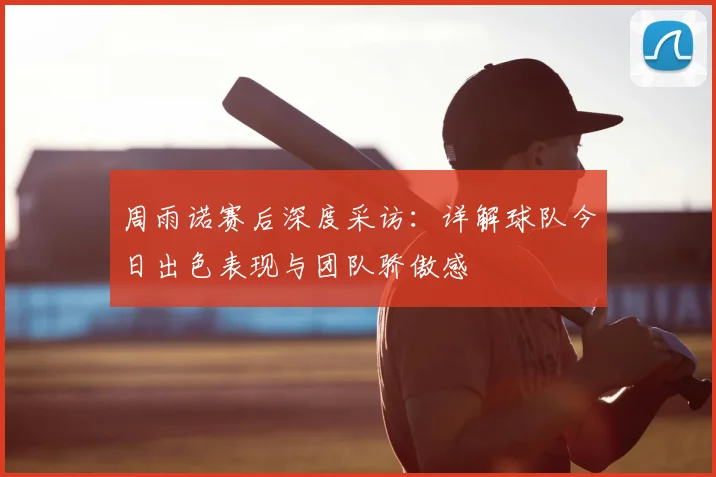 周雨诺赛后深度采访：详解球队今日出色表现与团队骄傲感