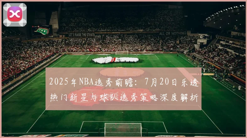 2025年NBA选秀前瞻：7月20日乐透热门新星与球队选秀策略深度解析