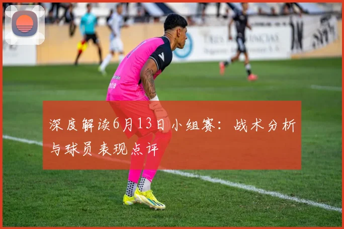 深度解读6月13日小组赛:战术分析与球员表现点评