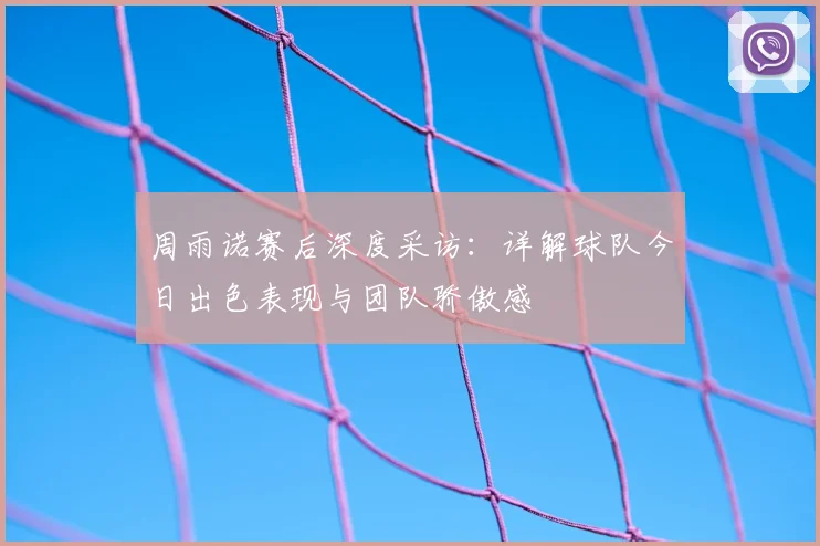 周雨诺赛后深度采访：详解球队今日出色表现与团队骄傲感