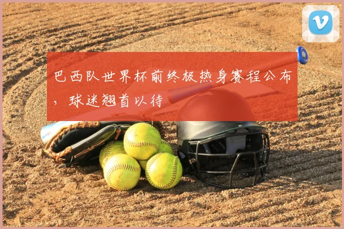 巴西队世界杯前终极热身赛程公布,球迷翘首以待