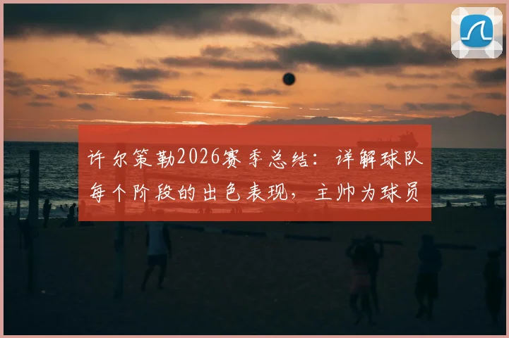 许尔策勒2026赛季总结：详解球队每个阶段的出色表现，主帅为球员成长感到骄傲的背后故事