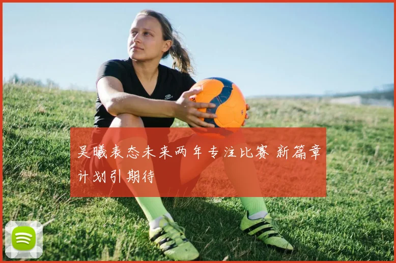 吴曦表态未来两年专注比赛 新篇章计划引期待
