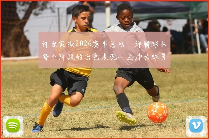 许尔策勒2026赛季总结：详解球队每个阶段的出色表现，主帅为球员成长感到骄傲的背后故事