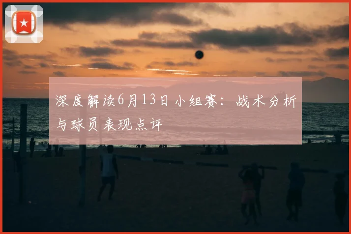深度解读6月13日小组赛:战术分析与球员表现点评